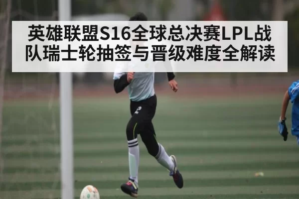 英雄联盟S16全球总决赛LPL战队瑞士轮抽签与晋级难度全解读